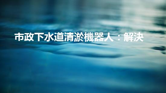 市政下水道清淤機器人：解決城市下水道問題的終極方案？